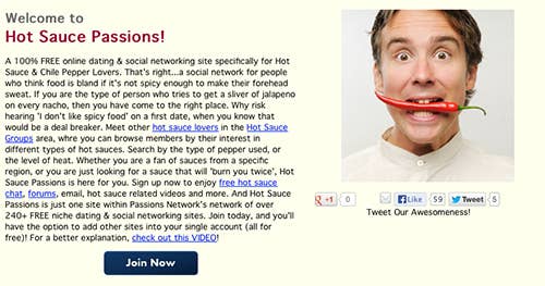 Motto: .a social network for people who think food is bland if it's not spicy enough to make their forehead sweat. If you are the type of person who tries to get a sliver of jalapeno on every nacho, <i>weirdos on dating sites</i>, then you have come to the right place. Why risk hearing 'I don't like spicy food' on a first date, when you know that would be a deal breaker.