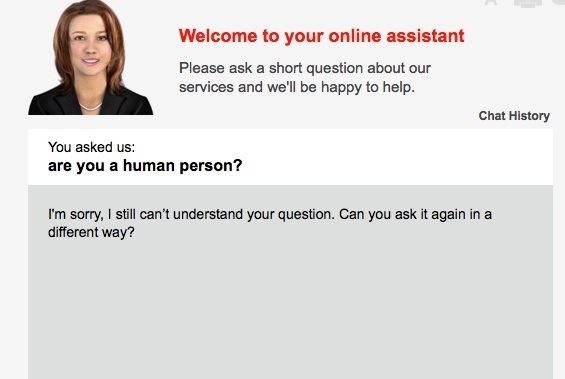 I asked a simple question.. " when will I receive my next bill?" the assistant didn't understand the question and said can you ask again in a different way? I did and got the same reply, so out of desperation I asked my final question.. "are you a human person? same reply !