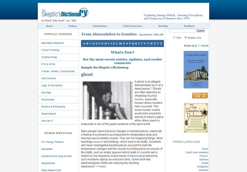 Similar in vein to Snopes, The Skeptic's Dictionary is a website dedicated to exploring beliefs and traditions of dubious origin and veracity in a rational manner. An unofficial guide to critical thinking, as well as an online compendium of legends, junk science, fallacies, and more, SkepDic webmaster Robert Todd Carroll explores his subjects through a lens of skepticism and logic, and takes into account cognitive biases created by perception, culture, and education, while aiming to explain the appeal, popularity, and harms of unsubstantiated beliefs around the world.