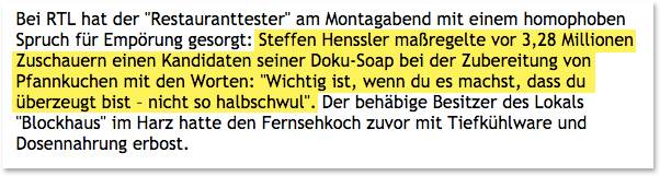 In seiner RTL Sendung "Der Restauranttester" pfeift Koch Steffen Henssler seinen Schützling mit den Worten zusammen, er solle sich gefälligst nicht so "halbschwul" anstellen.