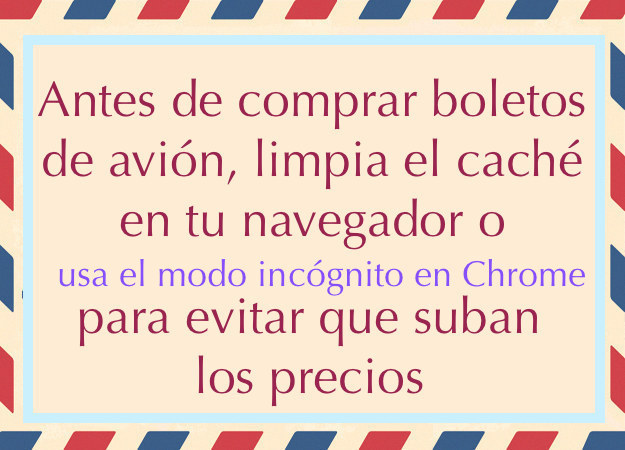 Si buscas en el mismo sitio en forma periódica, algunos sitios aumentan los precios de los pasajes, basándose en la demanda aparente que aparece en tus cookies. Evita dar esta información y que te cobren de más:borra tus cookies, o investiga sobre pasajes desde una ventana de incógnito en Google Chrome.