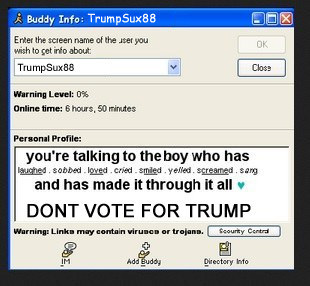 I have 660 AIM friends and that is NOT including bots like SmarterChild. I put those in a different group. So you know how many people will see my profile message? A WHOLE LOT. THEN THOSE PEOPLE WHO SAW MY PROFILE ARE GOING TO TELL MORE PEOPLE TO NOT VOTE FOR YOU. THEN THOSE WILL TELL MORE. IT'S EXPONENTIAL DONALD. YOU WILL NOT WIN THE ELECTION AS LONG AS I AM AROUND.