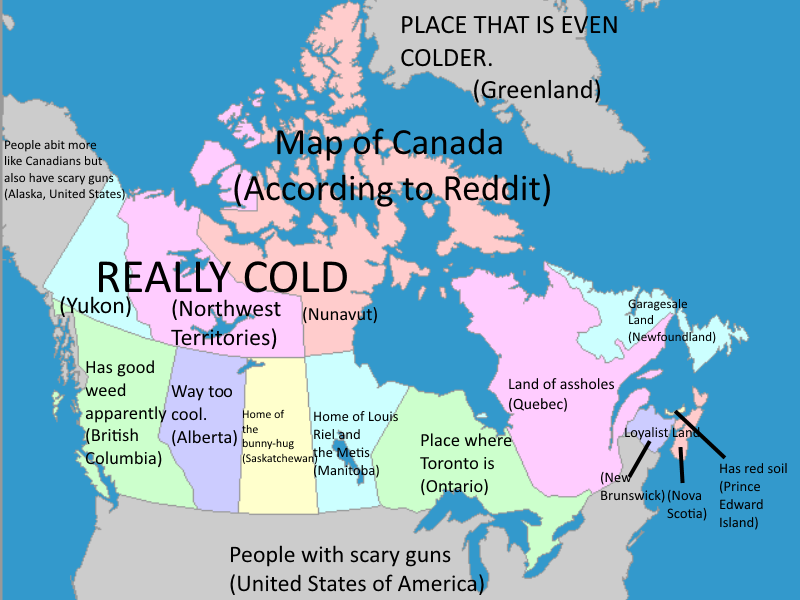 British Columbia — "Has good weed apparently."Alberta — "Way too cool."Saskatchewan —"Home of the bunny-hug."Manitoba — "Home of Louis Riel and The Metis."Ontario — "Place where Toronto is."Quebec — "Land of assholes."New Brunswick — Loyalist."Nova Scotia — "Land."Newfoundland and Labrador — "Garagesale Land."Prince Edward Island — "Has red soil."Nunavut, Northwest Territories, Yukon — "REALLY COLD."Greenland — "PLACE THAT IS EVEN COLDER."Alaska — "People a bit more like Canadians but also have scary guns."USA — "People with scary guns."