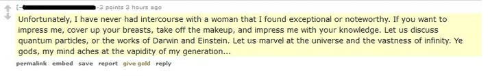 "Unfortunately, I have never had intercourse with a woman that I found exceptional or noteworthy. If you want to impress me, cover up your breasts, take off the makeup, and impress me with your knowledge. Let us discuss quantum particles, or the works of Darwin and Einstein. Let us marvel at the universe and the vastness of infinity. Ye gods, my mind aches at the vapidity of my generation..."