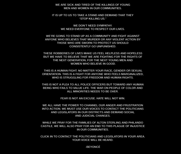 Beyoncé also released a powerful statement on police brutality. She wrote that "the war on people of color and all minorities needs to be over. Fear is not an excuse. Hate will not win."