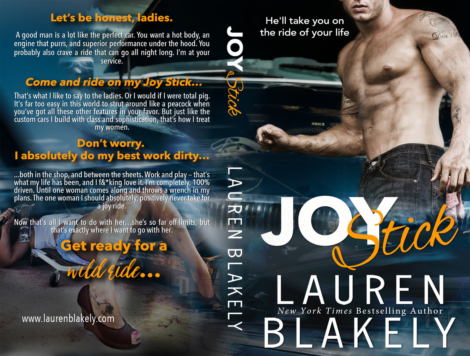 RELEASE DATE: May 1, 2017SYNOPSIS: From the New York Times Bestselling author of MISTER O and BIG ROCK, comes a hot & hilarious new standalone romantic comedy…Let’s be honest, ladies. A good man is a lot like the perfect car. You want a hot body, an engine that purrs, and superior performance under the hood. You probably also crave a ride that can go all night long.I’m at your service. Like the custom cars I build with class and sophistication, that’s exactly how I treat a woman. But don’t worry. I absolutely do my best work dirty…both in the shop and between the sheets. Work and play keep me plenty busy, until a certain sexy brunette reappears in my life and throws a wrench in all my plans.This woman drives me insane. With longing. With lust. With every-damn-thing. But I kept my hands off her when I worked with her before, and I can damn well do it again now that’s she’s the competition.After all, you don’t sleep with the enemy, even if it’d be one helluva joy ride?