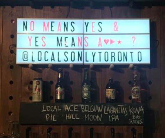 Katii Capern was at Locals Only, a bar in Toronto's King West neighbourhood, last Saturday when she saw the sign hanging behind the bar. The "a***" stands for "anal," and it's the same crude, anti-consent message that has turned up at universities and resulted in a Yale frat getting suspended. Capern even confirmed the intended message with her server."He was very reluctant to tell me," she told BuzzFeed Canada. "I don’t think he wanted to say it out loud."Though she didn't say anything to the bar at the time, she now wishes she had."The message sunk in completely and I felt sick," she said. "It was an awful, awful feeling but I was frozen."