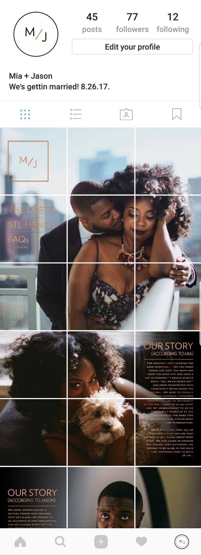 My fiance', Jason is an Art Director and I am in the Intellectual Property field so innovation is something we both are really passionate about. We are the type of couple that wanted our wedding to reflect us in every capacity. So when we set out to figure out how we would share the details of our wedding with our family and friends we knew we wanted something out of the box. My fiance' came up with the concept to make a version of our wedding website an instagram page. I watched him take this huge concept and turn it into something so unique and functional. The whole process was amazing to be a part of. It was the first big project that we did collaboratively as an engaged couple and it was a really fun and at times frustrating venture. Our wedding IG has a main page that the details of how we met and pictures of us from our engagement shoot. There are also several other pages that have the details of the wedding, including but not limited to; attire, accommodations, parking, etc. It also has a page that gives guests an idea of fun things to do in St. Louis while they are there, and a FAQ's page as well. We made the pages with the actual details of the wedding private and accessible only to guests to avoid wedding crashers. Lol. We wanted the IG to be something that guests not only use as a resource for details on the event but also as something interactive that they'd enjoy leading up to the wedding as well. We decided to use the "instagram live" aspect of the app to give friends and family a glimpse into our everyday lives as a couple. It gives the people we love a more intimate look into how we function as a unit. I often post clips from his b-ball games, or when I'm cooking Sunday dinner (which is a big deal in our house). And he posts me doing all the quirky things I do on a regular basis. It's a fun way to share who we are with the people that will be sharing such a special day with us. As far as the photos that we used for the IG we wanted our engagement shoot to reflect the tone of the wedding, and who we are as a couple. Although we are requiring our guests to dress formal, we want them to know that the event will in no way be stuffy. Which is why we opted to dress up for the shoot, but in the comfort of our own home. The video game Rock Band is very significant in our relationship. It is how we met, and as a result Jason also incorporated it into our proposal. It only made sense to include it in our engagement shoot because it is how we spend a LOT of our free time lol. We also are both from St. Louis, Missouri and our wedding will reflect that a lot. Our dinner will be comprised of popular St. Louis cuisine and so we decided to include our favorite potato chips, an STL staple; Red Hot Riplets in our shoot. We loved the concept of drinking a $500 bottle of champagne (it was an engagement gift from my boss) from plastic cups while eating potato chips because it reflects us so perfectly. We are the epitome of fake fancy. All in all we are so happy with how it turned out and the response we have received. It really has been a great way to include the ones we love in the process! :)
