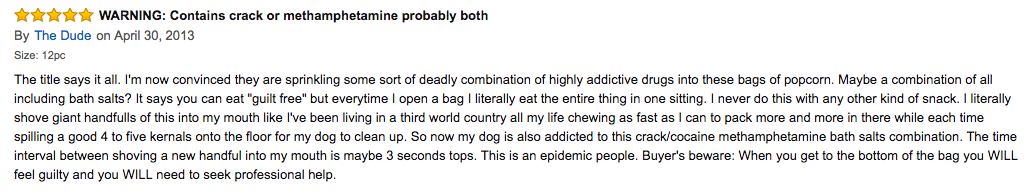 "I literally shove giant handfulls of this into my mouth like I've been living in a third world country all my life chewing as fast as I can to pack more and more in there while each time spilling a good 4 to five kernals onto the floor for my dog to clean up. So now my dog is also addicted to this crack/cocaine methamphetamine bath salts combination. The time interval between shoving a new handful into my mouth is maybe 3 seconds tops. This is an epidemic people."