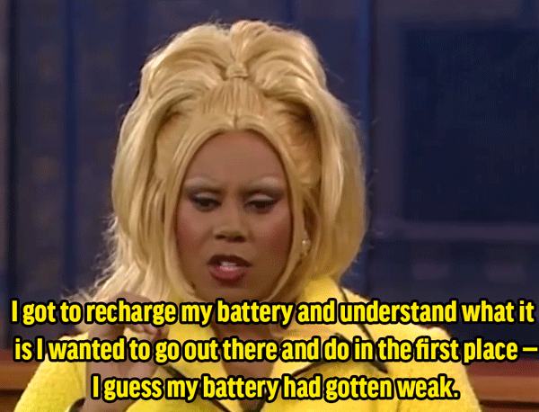 RuPaul: "In fact, it was good for me going back home because I got to recharge my battery and understand what it is I wanted to go out there and do in the first place — I guess my battery had gotten weak. And I got back there and I said, 'You know, I'm special. I'm wonderful. I have a great personality.'"