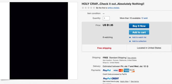 "I am selling "absolutely nothing" at an amazing price. I guarantee You will find absolutely nothing for a better price. Only 7.77! and for You shopaholics, regardless of what else you buy today, You will be able to tell Your significant other you bought " absolutely nothing" today.and Yet You still get the thrill every Ebayer gets by clicking the "buy it now" button. And have absolutely nothing to show for it.And once You do buy nothing from Me,"Absolutely nothing" will be shipped to You the same day, guaranteed!"