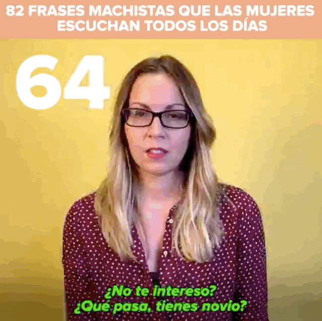 65. ¿Ya vas a volver al trabajo? Pero si tuviste al niño hace nada.66. ¿No estás ya mayor para ir por ahí detrás de los tíos?67. Ah, ¿que sabes de fútbol? A ver, ¿quién ganó la Champions en el 97?68. Ya va tocando sentar la cabeza y buscar marido, ¿no?69. Aaaaay, si yo tuviera unos añitos menos...70. Si yo fuera una tía, sería superguarra.71. ¿No eres muy guapa para dedicarte a esto?72. Pero mujer, no te enfades, ¡con lo guapa que eres!73. ¿Quién te va a querer con ese carácter?74. Ah, ¿que eres lesbiana? Pues parecías maja.75. ¿Eres lesbiana? Eso es porque no has estado con un buen tío.76. ¡Pero cómo no te vamos a mirar con ese escotazo que llevas!77. Para ir de feminista eres bastante mona.78. Las feministas son unas malfolladas.79. ¿Y cómo es que has venido sola? ¿Y tu novio?80. Podrías haberte maquillado un poco, no te cuidas nada.81. No sé por qué os maquilláis tanto, a mí me gustan las tías naturales.82. Te vas a quedar para vestir santos.