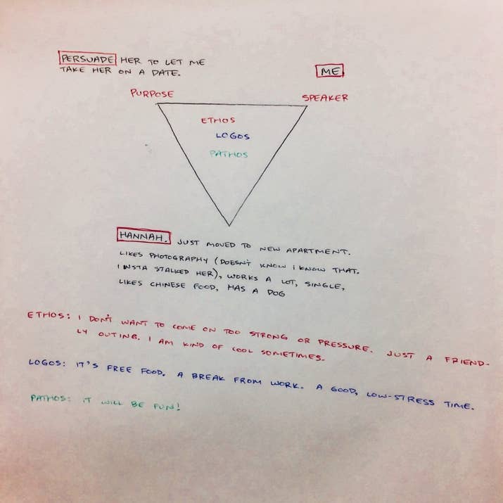 "Jacob approached me after class wondering if the triangle and Aristotelian Rhetoric could be used to ask a woman on a date and I was intrigued, thus my help," Atkinson told BuzzFeed News in an email. "Honestly, Jacob was the brains behind the whole thing; my part was only in helping him form the 'wording' of the text so he didn’t come off too strong."Atkinson said that he met with Moreno for around five minutes, and that he helped him with pathos. "My only real input into this whole thing was having him really appeal to the pathos part of the triangle and be sensitive and cognizant of the ‘details’ of her life situation, as often in rhetoric of this type that is what is going to put him over the top, so to speak," he said."This is where Jacob brought up how she was moving, he wanted to create a stress reliever, and then the kicker, her dog.""I thought including all three would appeal well to her pathos," Atkinson said. "The logos and ethos sides were pretty straightforward and he had these pretty much settled."