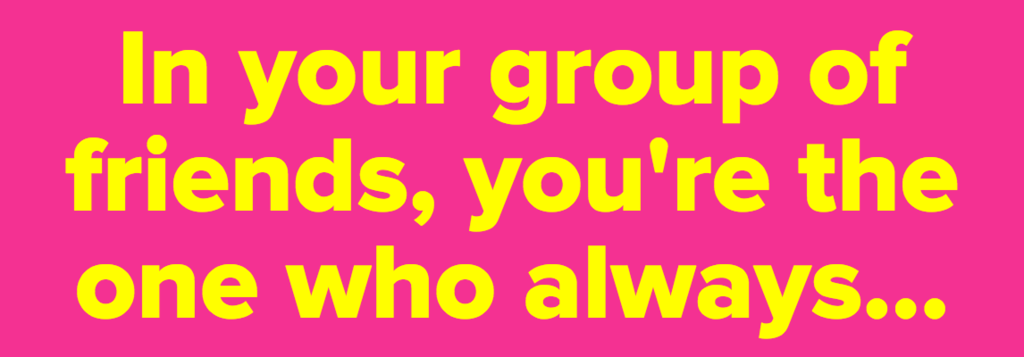 In your group of friends, you're the one who always...