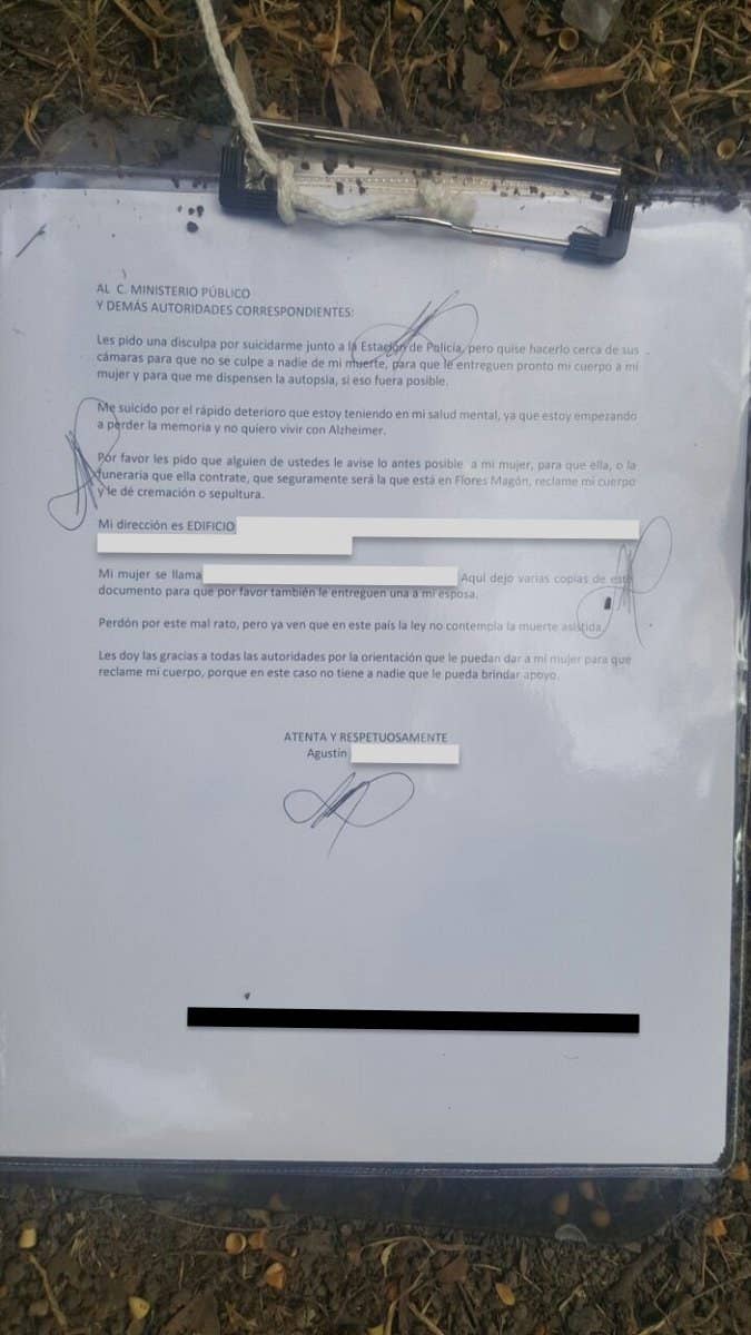 AL C. MINISTERIO PÚBLICOY DEMÁS AUTORIDADES CORRESPONDIENTES:Les pido una disculpa por suicidarme junto a la Estación de Policía, pero quise hacerlo cerca de sus cámaras para que no se culpe a nadie de mi muerte, para que le entreguen pronto mi cuerpo a mi mujer y para que me dispensen la autopsia, si eso fuera posible.Me suicidio por el rápido deterioro que estoy teniendo en mi salud mental, ya que estoy empezando a perder la memoria y no quiero vivir con Alzheimer.Por favor les pido que alguien de ustedes le avise lo antes posible a mi mujer, para que ella, o la funeraria que ella contrate, que seguramente será la que está en Flores Magón, reclame mi cuerpo y le dé cremación o sepultura.Mi dirección es (…) Mi mujer se llama Ma. Concepción (...). Aquí dejo varias copias de este documento para que por favor también le entreguen uno a mi esposa.Perdón por este mal rato, pero ya ven que en este país la ley no contempla la muerte asistida.Les doy las gracias a todas las autoridades por la orientación que le puedan dar a mi mujer para que reclame mi cuerpo, porque en este caso no tiene nadie que le pueda brindar apoyo.ATENTA Y RESPETUOSAMENTEAgustín