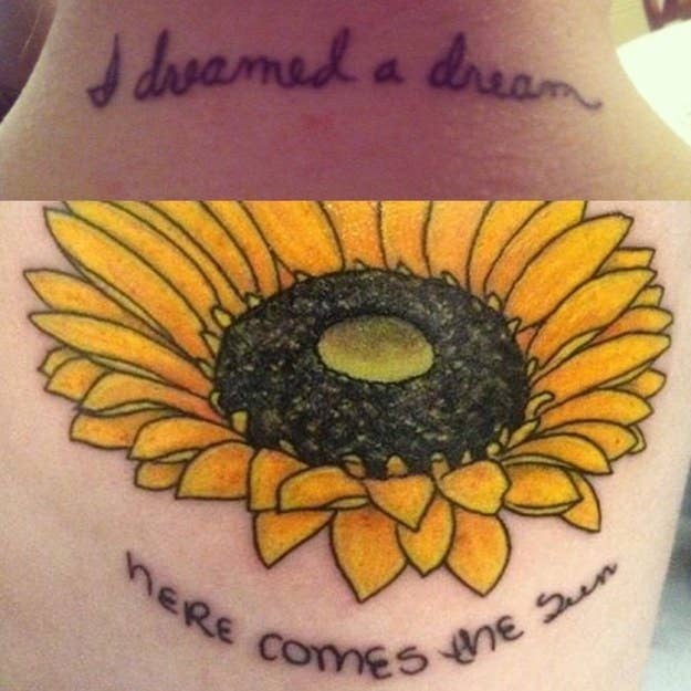 "I have 2 significant tattoos. The top one is from after my stepdad passed away and is on the back of my neck. Les Miserables was his favourite show, and 'I Dreamed a Dream' his favourite song from the show. I had my mom write this so I could get the tattoo in bee handwriting, since the 3 of us had a bond over it.The second is from after my dad passed away. We both love sunflowers and always tried to grow giant tall ones. We also really love the Beatles, and 'Here Comes the Sun' was going to be our father/daughter dance song if I ever got married. I pieced the words together using old letters of his that were left to me." — colleeng47495b9fc