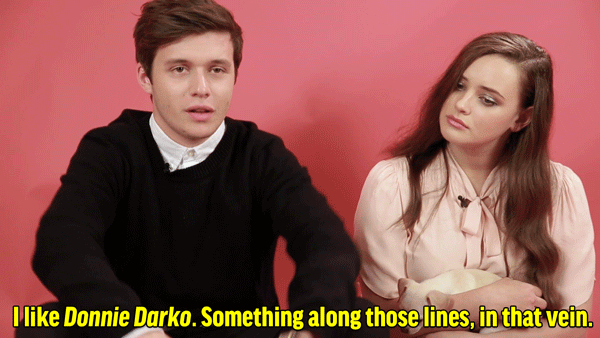 NR: I'm definitely not ready to direct a movie. If I was to direct a film, I like movies that are hard to pin down. I like Donnie Darko. Something along those lines, in that vein. KL: You remind me of a young Jake Gyllenhaal in Donnie. When I watched it, I was like, "That's Nick."NR: Oh! Actually, I don't know if that's a compliment but I'm gonna take it as a compliment. KL: I also don't feel ready to direct something. I'd like to direct, but if I did it, I would wanna be ready to do it. I really like the idea of capturing parts of yourself that you keep to yourself and you don't show to people, I think that's really cool. Actually, I had this idea to tell when you fall in love with someone but from a girl's perspective for another girl. I had a friend who taught me about that and she just had a really beautiful story.