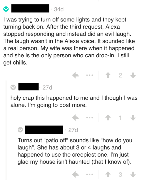 Others made similar reports on Reddit. One person's Alexa refused to let them turn the lights off. "They kept turning back on." (Um, JFC GET OUT OF THE HOUSE!) They continued: "After the third request, Alexa stopped responding and instead did an evil laugh. The laugh wasn't in the Alexa voice. It sounded like a real person."