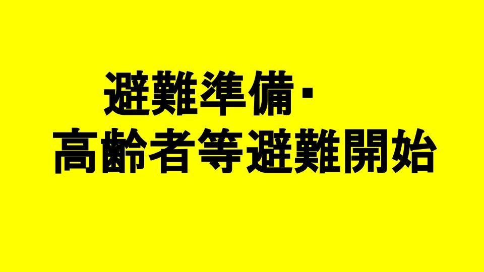 いつでも避難できるように準備をしてください。避難に時間が必要な人(高齢者、障害者、乳幼児など)とその支援者は避難を始めましょう。