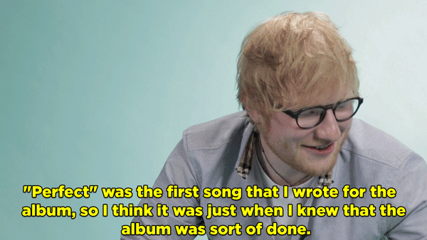 Ed Sheeran: I think the song I enjoyed crafting the most in the documentary is "Perfect." That's my favorite song I've done. "Perfect" was the first song that I wrote for the album, so I think it was just when I knew that the album was sort of done.