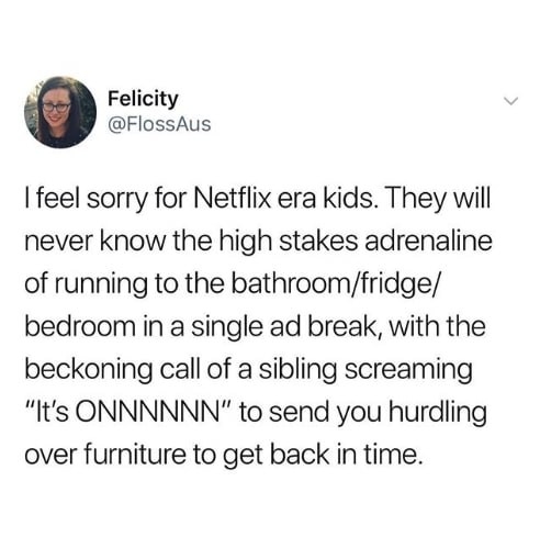 Tweet reading, &quot;I feel sorry for Netflix kids. They will never know the high stakes of running to the bathroom in a single ad break with the beckoning call of sibling screaming &#x27;It&#x27;s on&#x27; to send you hurdling over furniture to get back in time&quot;