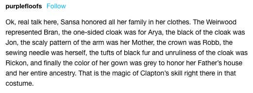 &quot;Sansa honró a toda su familia con su ropa. El arciano representa a Bran, la capa en un solo hombro a Arya, el color negro de la capa a Jon, el patrón de escamas en su brazo es por su madre, el cuervo por Rob, la aguja por ella, el desorden de su capa por Rickon, y el color de su vestido era gris, para honrar a su padre y a sus ancestros&quot;