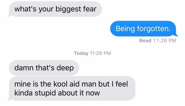 person asking what someone&#x27;s biggest fear is and they say being forgotten, and the first person responds with &quot;mine is the kool aid man&quot;
