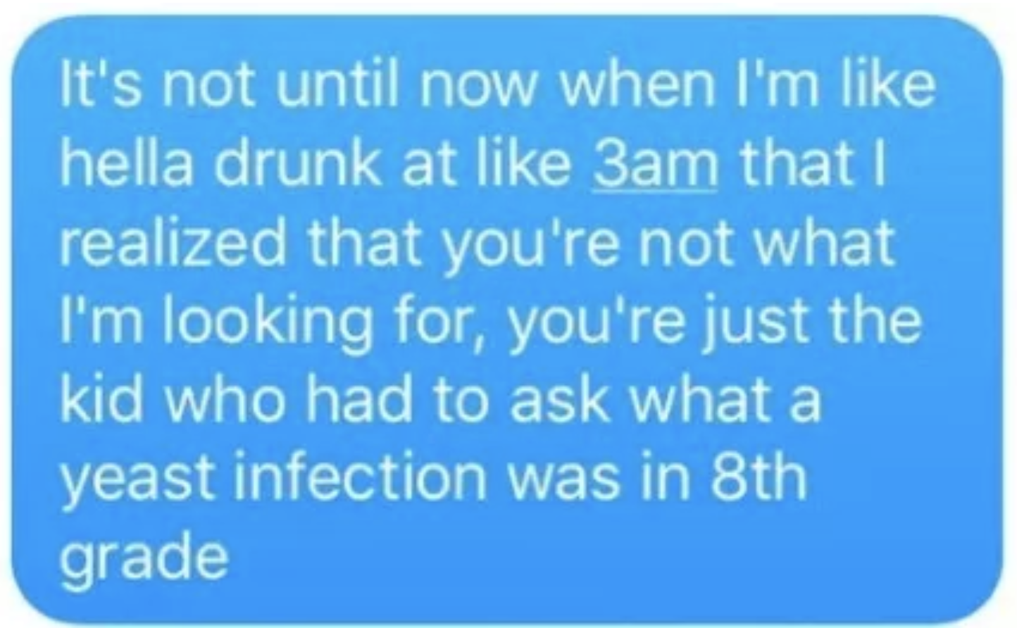 A text where someone says, &quot;It&#x27;s not until now when I&#x27;m hella drunk that I realized you&#x27;re not what I&#x27;m looking for, you&#x27;re the kid who had to ask what a yeast infection was in 8th grade&quot;