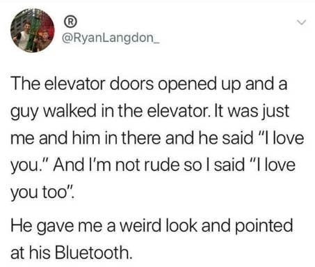 Tweet: &quot;The elevator doors opened up and a guy walked in the elevator. It was just me and him in there and he said &#x27;I love you,&quot; and I’m not rude so I said &#x27;I love you too&quot; — he gave me a weird look and pointed at his Bluetooth&quot;