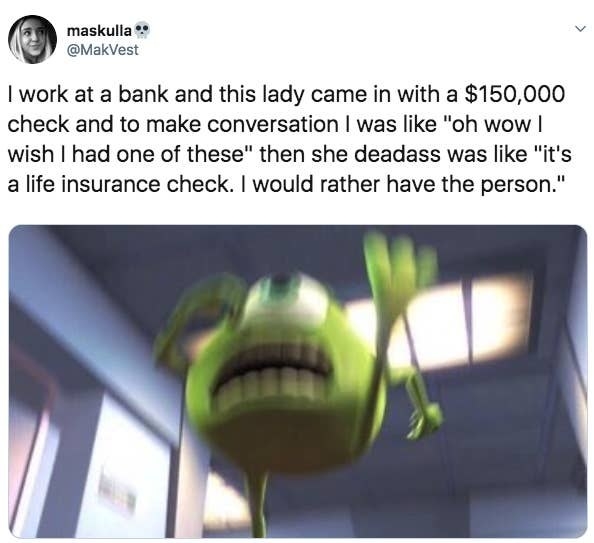 Tweet reading I work at a bank and this lady came in with a $150,000 check and to make conversation I was like &quot;oh wow I wish I had one of these&quot; then she deadass was like &quot;it&#x27;s a life insurance check. I would rather have the person&quot;