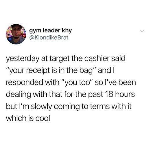 tweet reading yesterday at target the cashier said your receipt is in the bag and i responded with you too so i&#x27;ve been dealing with that for the past 18 hours