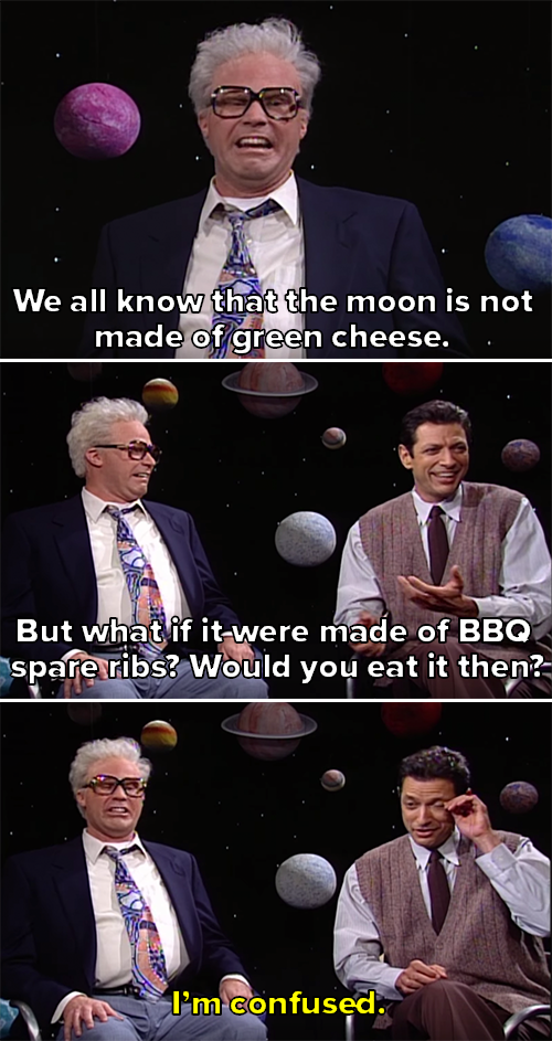 Will saying the moon isn&#x27;t green cheese and asking if he&#x27;s eat it if it were made of BBQ ribs. Jeff looks tired and says he&#x27;s confused