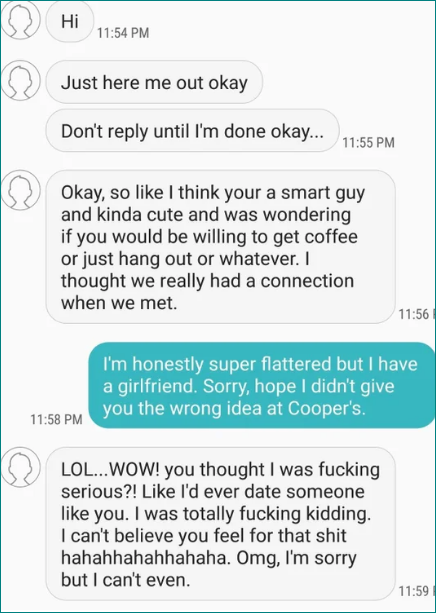 Person says they think he&#x27;s a smart guy and kinda cute and asks if they&#x27;d like to hang out, and the guy says he&#x27;s super flattered but he has a GF, and they respond, &quot;You thought I was fucking serious?! Like I&#x27;d ever date someone like you&quot;