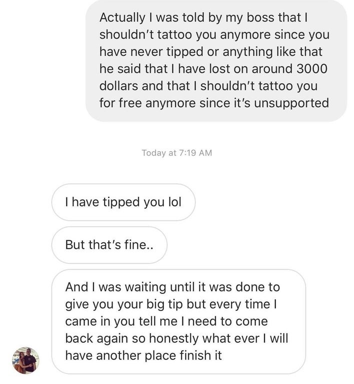Tattoo artist says they shouldn&#x27;t work with this customer anymore &#x27;cause they never tip and person says they were waiting until it was done to give a big tip but &quot;whatever,&quot; they&#x27;ll have another place finish it