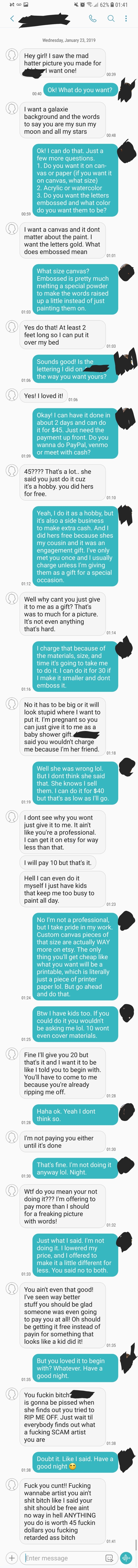 Person gives instructions for a canvas and when told the price is $45, they ask for it as a gift, since they know the artist&#x27;s cousin, then as a baby shower gift, since they&#x27;re pregnant, then offer $20, then call the artist a &quot;fucking retarded ass bitch&quot;