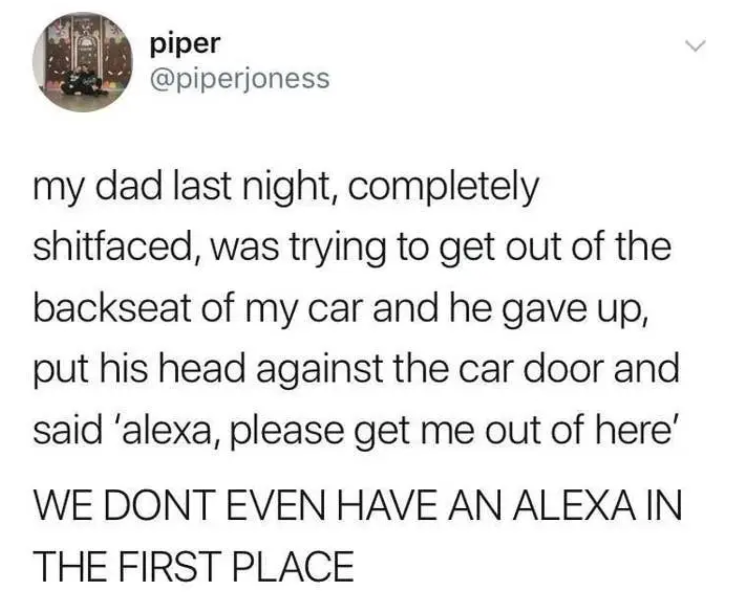 Tweet reading, &quot;My dad last night, completely shitfaced, was trying to get out of the backseat of my car and he gave up, put his head against the car door and said ‘alexa, please get me out of here’

WE DONT EVEN HAVE AN ALEXA IN THE FIRST PLACE&quot;