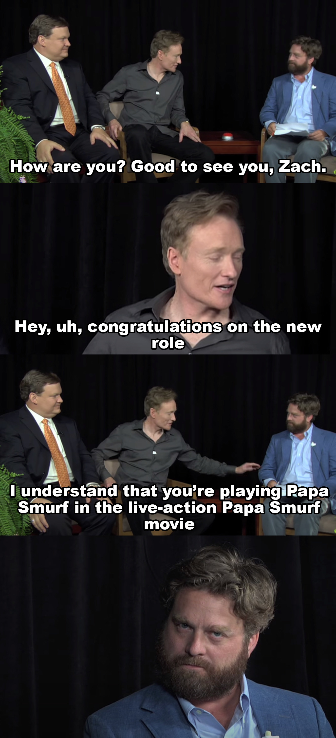 Conan: How are you? Good to see you, Zach Hey uh congratulations on the new role, I understand you&#x27;re playing Papa Smurf in the live action Papa Smurf movie