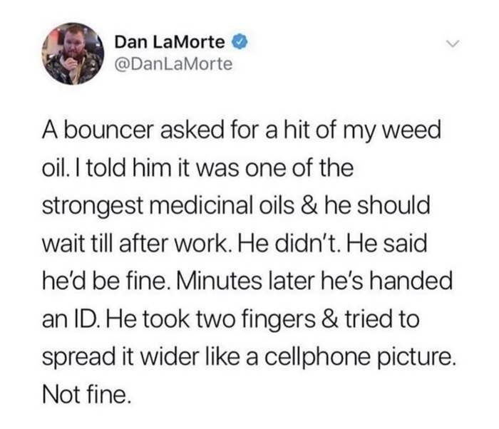 tweet reading A BOUNCER ASKED FOR A HIT OF MY WEED OILI TOLD HIM IT WAS ONE OF THE STRONGEST MEDICINAL OILS &amp;amp; HE SHOULD WAIT TILL AFTER WORK HE DIDN&#x27;T HE SAID HE&#x27;D BE FINE MINUTES LATER HE&#x27;S HANDED AN ID HE TOOK TWO FINGERS &amp;amp; TRIED TO SPREAD IT WIDER