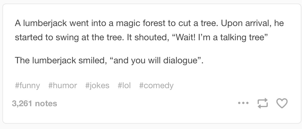 A lumberjack went into a magic forest to cut a tree, Upon arrival, he started to swing at a tree, it shouted, “Wait! I’m a talking tree”. The lumberjack smiled, “and you will dialogue”.