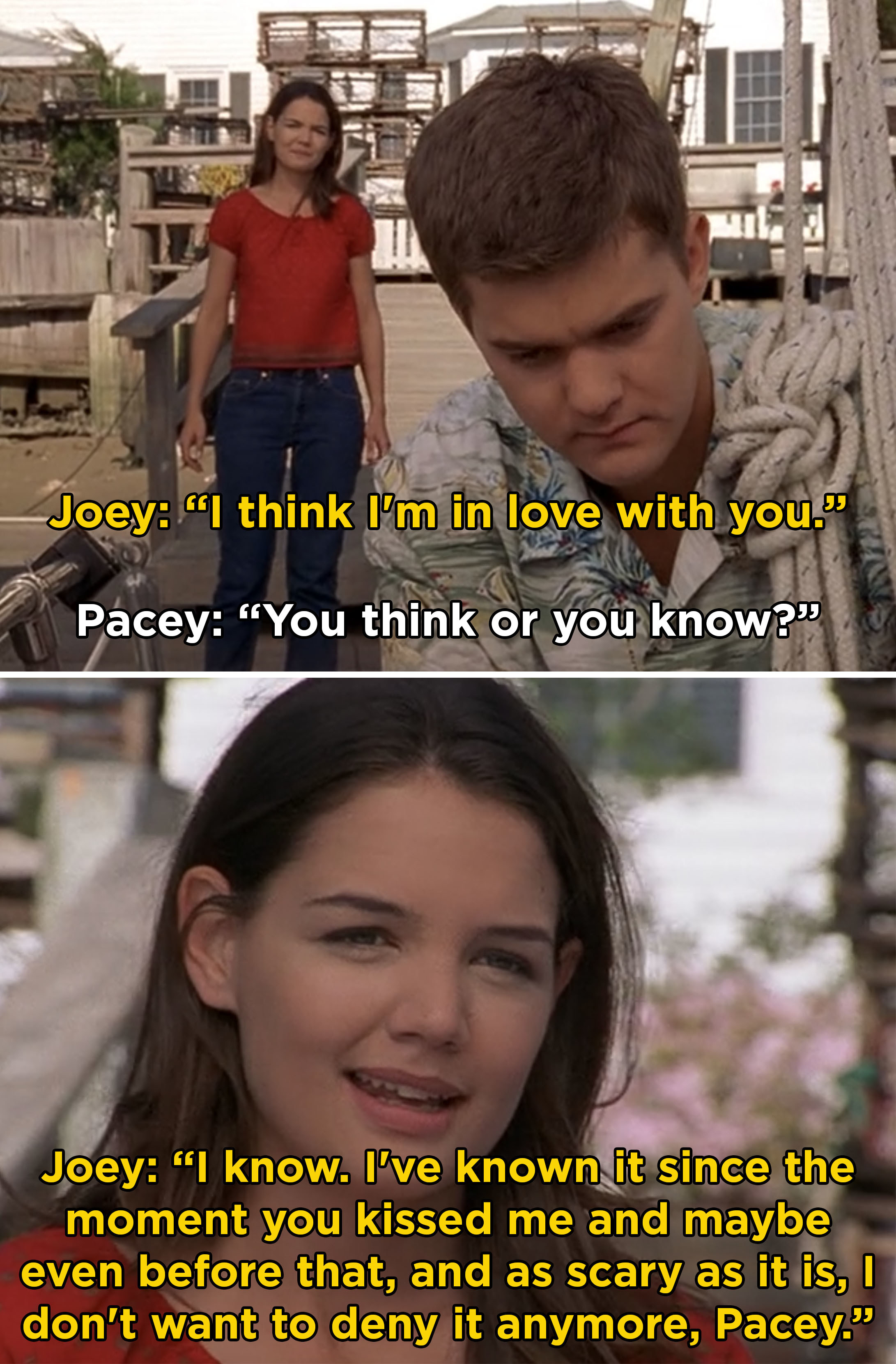 Joey telling Pacey, &quot;I think I&#x27;m in love with you. I know. I&#x27;ve know it since the moment you kissed me and maybe even before that&quot;