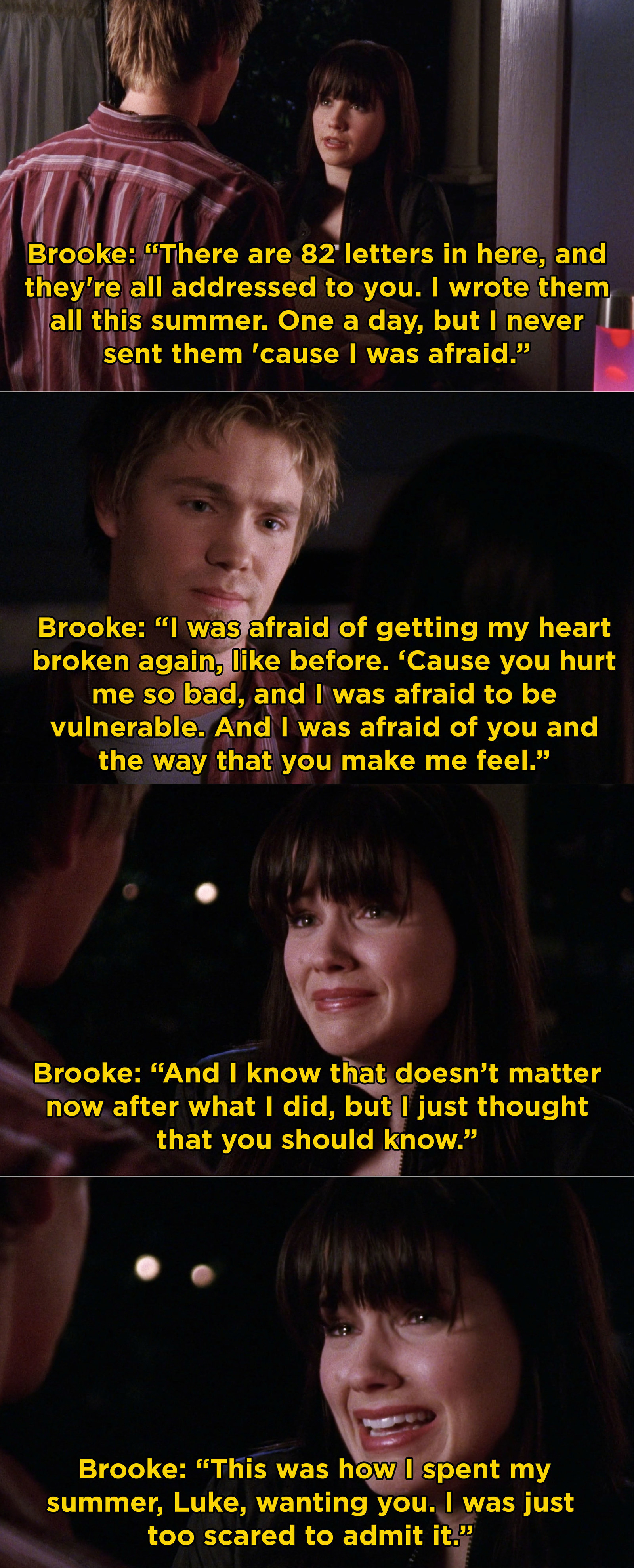 Brooke telling Lucas: &quot;There are 82 letters in here, and they&#x27;re all addressed to you. I wrote them all this summer. One a day, but I never sent them &#x27;cause I was afraid. I was afraid of getting my heart broken again, like before...&quot;