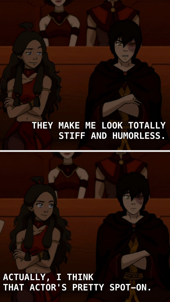 Zuko saying, &quot;They make me look stiff and humorless.&quot; Katara saying, &quot;That actor&#x27;s pretty spot-on.&quot;