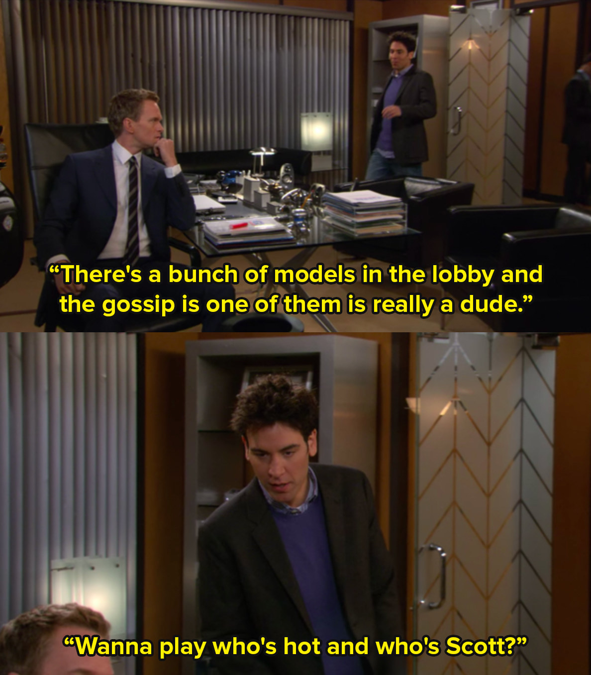 Ted from How I Met Your Mother enters Barney&#x27;s office and says there&#x27;s a bunch of models in the lobby, the gossip is one of them is really a dude. Want to play who&#x27;s hot and who&#x27;s Scott