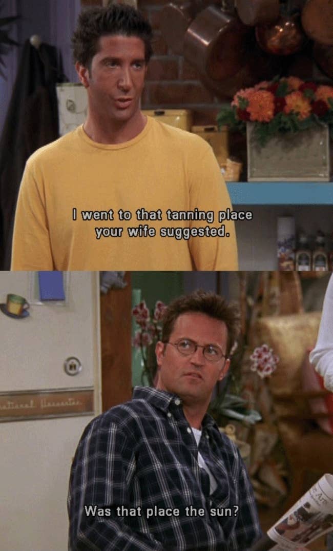 Ross on Friends saying "I went to that tanning place your wife suggested" and Chandler responding "Was that place the sun?"