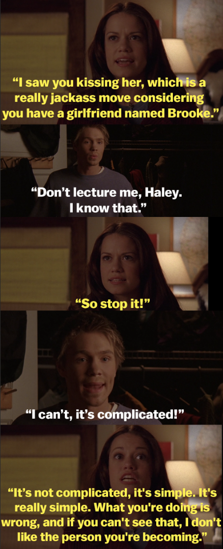 Haley tells Lucas she saw him cheating, but Lucas says it&#x27;s complicated, so she responds, &quot;It&#x27;s not complicated, it&#x27;s simple. It&#x27;s really simple. What you&#x27;re doing is wrong and if you can&#x27;t see that I don&#x27;t like the person you&#x27;re becoming.&quot;