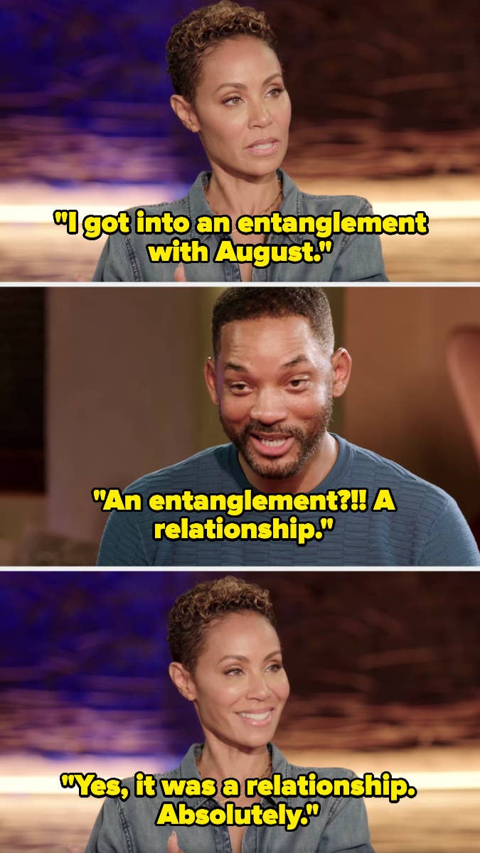 Jada says, &quot;I got into an entanglement with August.&quot; Will responds, &quot;An entanglement? A relationship.&quot; Jada replies, &quot;Yes, it was a relationship. Absolutely.&quot;