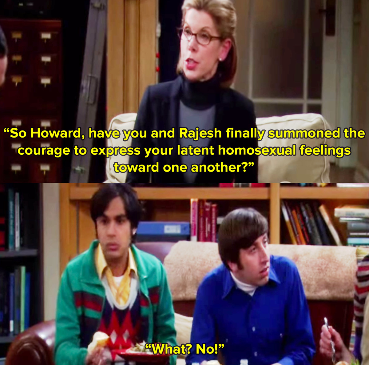 Sheldon&#x27;s mum from The Big Bang Theory played by Christine Baranski sits on a couch and asks Howard and Rajesh if they have summoned the courage to express their latent gay feelings for each other, to which they both reply what, no