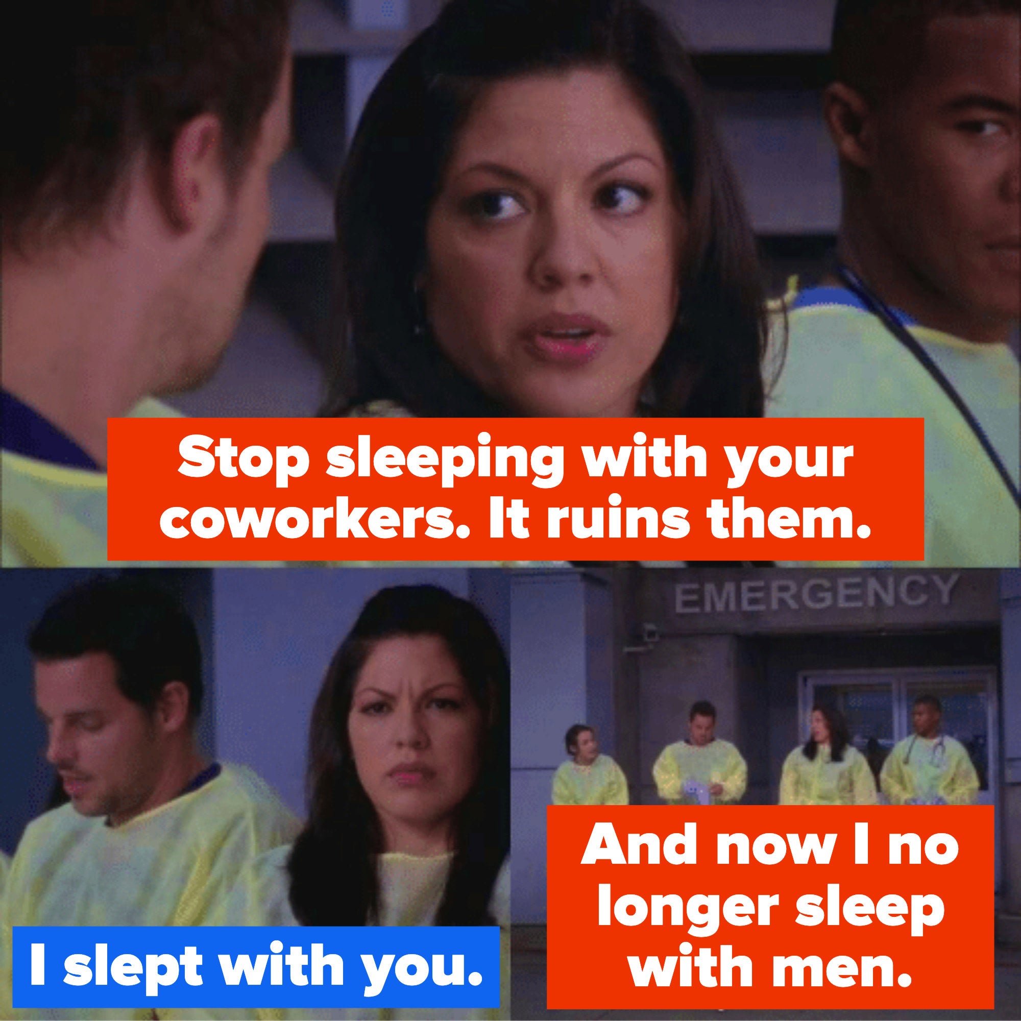 Callie telling Alex, &quot;Stop sleeping with your c oworkers, it ruins them,&quot; and Alex responding &quot;I slept with you&quot; to which Callie responds, &quot;And now I no longer sleep with men&quot;
