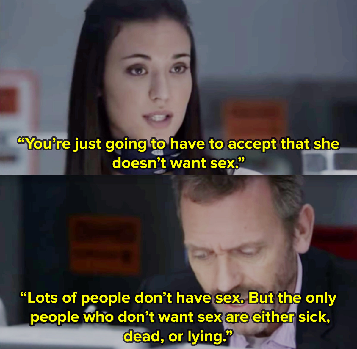 A close-up female character in TV show House tells Dr House that he&#x27;s going to have to  accept that an unseen patient doesn&#x27;t want to have sex. He replies lot&#x27;s of people don&#x27;t have sex, but you&#x27;d have to be sick, dead, or lying not to want sex