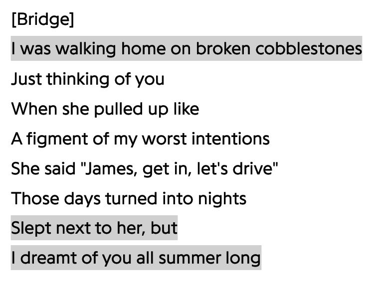 &quot;I was walking home on broken cobblestones just thinking of you when she pulled up like a figment of my worst intentions, she said &#x27;James, get in, let&#x27;s drive.&#x27; Those days turned into nights, slept next to her, but I dreamt of you all summer long&quot;